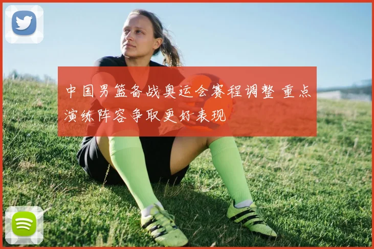 中国男篮备战奥运会赛程调整 重点演练阵容争取更好表现