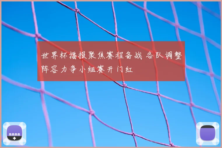 世界杯播报聚焦赛程备战 各队调整阵容力争小组赛开门红