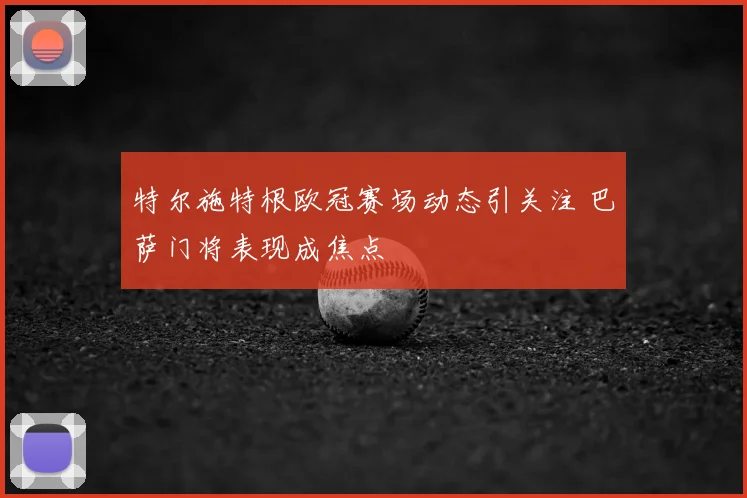 特尔施特根欧冠赛场动态引关注 巴萨门将表现成焦点