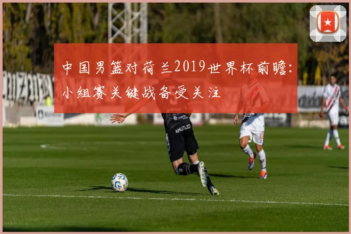 中国男篮对荷兰2019世界杯前瞻:小组赛关键战备受关注