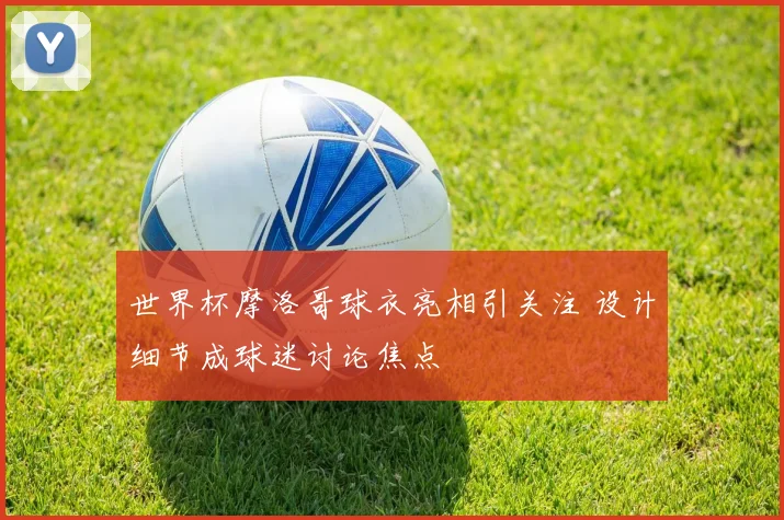 世界杯摩洛哥球衣亮相引关注 设计细节成球迷讨论焦点