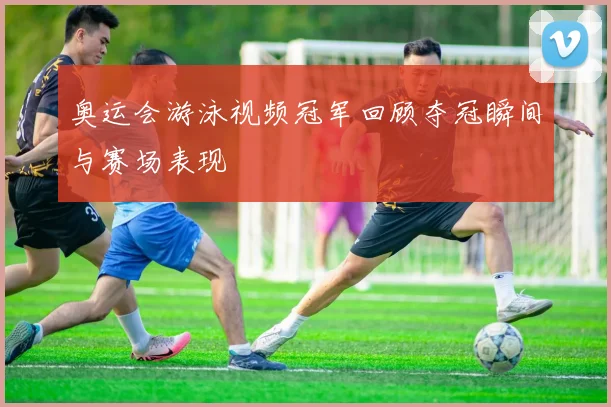 奥运会游泳视频冠军回顾夺冠瞬间与赛场表现